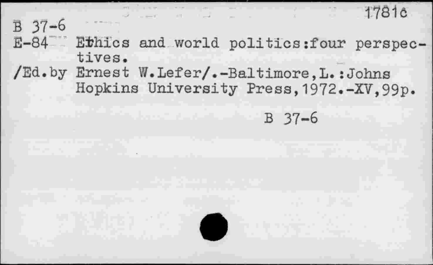 ﻿1781e
B 37-6
E-84 Ethics and world politics:four perspectives.
/Ed.by Ernest W.Lefer/.-Baltimore,L.:Johns Hopkins University Press,1972.-XV,99p.
B 37-6